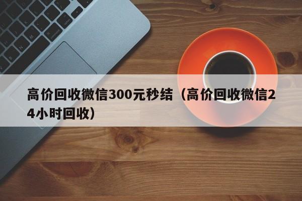 高价回收微信300元秒结（高价回收微信24小时回收）