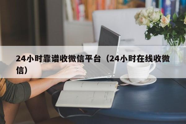 24小时靠谱收微信平台（24小时在线收微信）