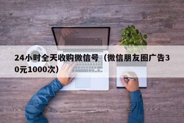 24小时全天收购微信号（微信朋友圈广告30元1000次）