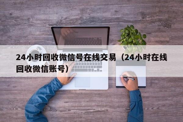 24小时回收微信号在线交易（24小时在线回收微信账号）