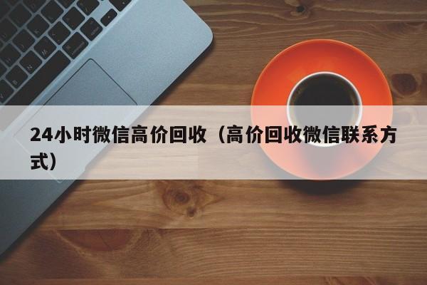 24小时微信高价回收（高价回收微信联系方式）