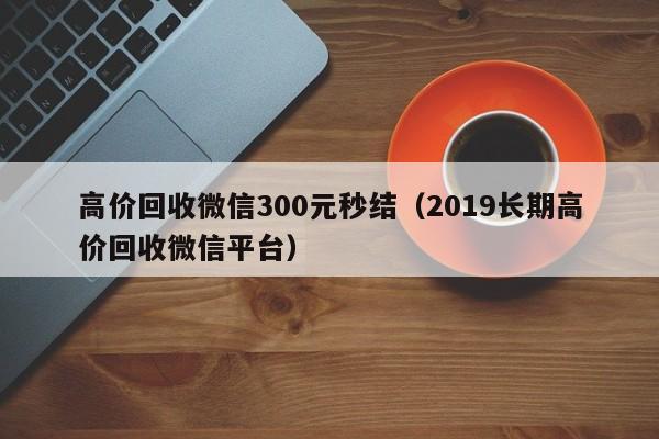 高价回收微信300元秒结（2019长期高价回收微信平台）