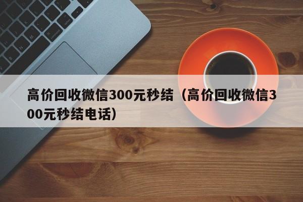 高价回收微信300元秒结（高价回收微信300元秒结电话）