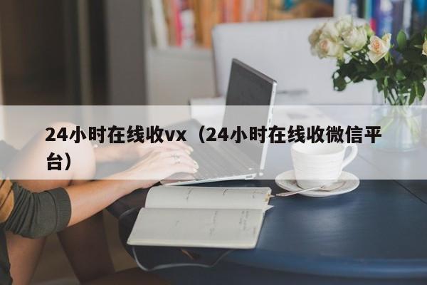 24小时在线收vx（24小时在线收微信平台）