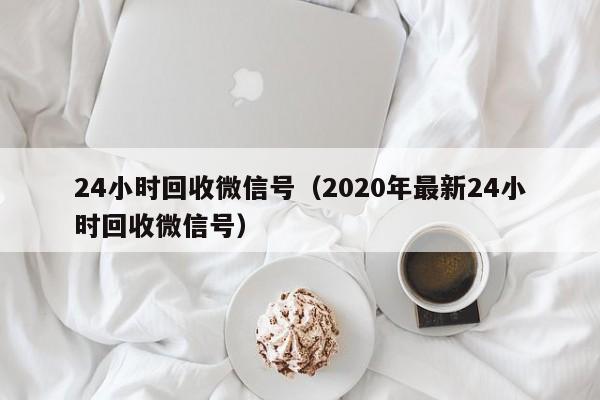 24小时回收微信号（2020年最新24小时回收微信号）