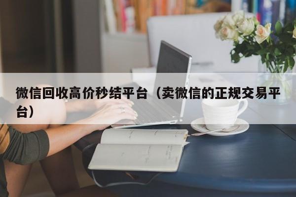 微信回收高价秒结平台（卖微信的正规交易平台）