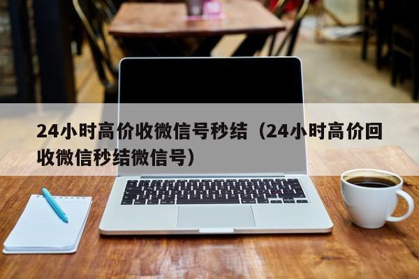 24小时高价收微信号秒结（24小时高价回收微信秒结微信号）