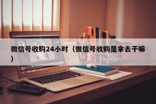 微信号收购24小时（微信号收购是拿去干嘛）