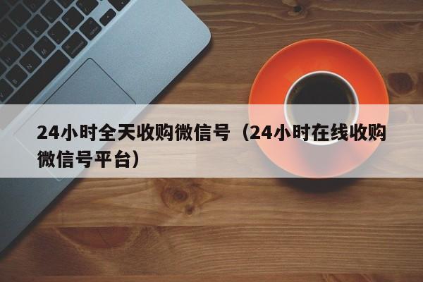 24小时全天收购微信号（24小时在线收购微信号平台）