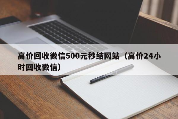 高价回收微信500元秒结网站（高价24小时回收微信）