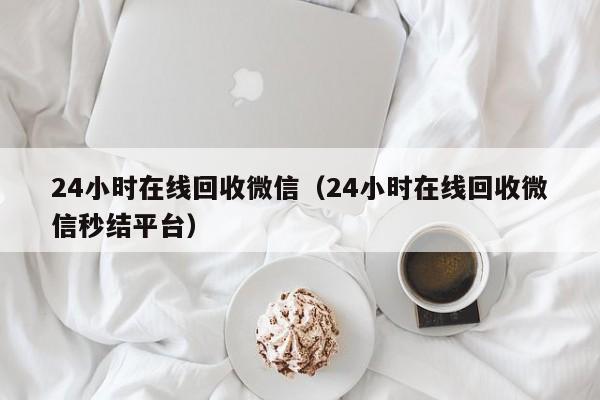 24小时在线回收微信（24小时在线回收微信秒结平台）