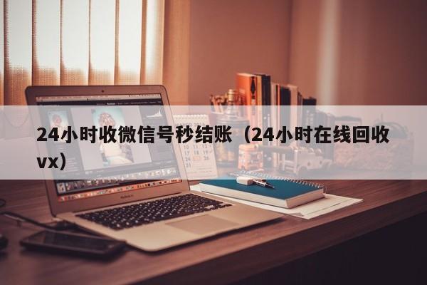 24小时收微信号秒结账（24小时在线回收vx）