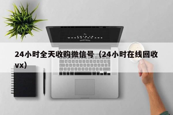 24小时全天收购微信号（24小时在线回收vx）