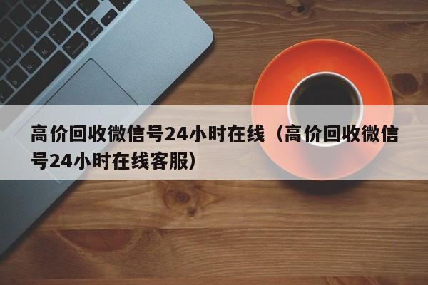 高价回收微信号24小时在线（高价回收微信号24小时在线客服）