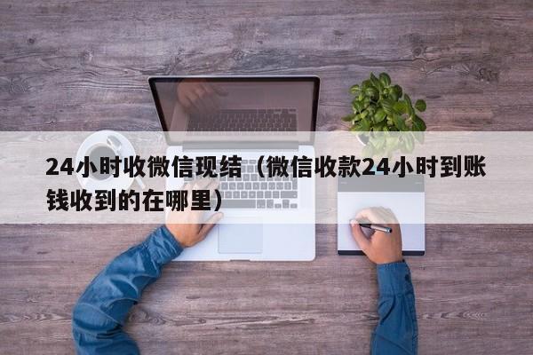 24小时收微信现结（微信收款24小时到账钱收到的在哪里）