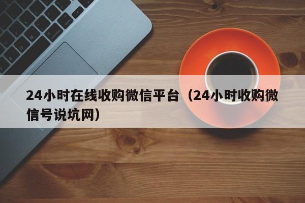 24小时在线收购微信平台（24小时收购微信号说坑网）