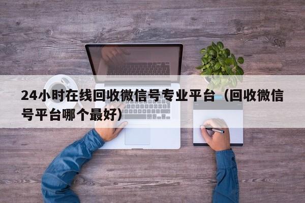 24小时在线回收微信号专业平台（回收微信号平台哪个最好）