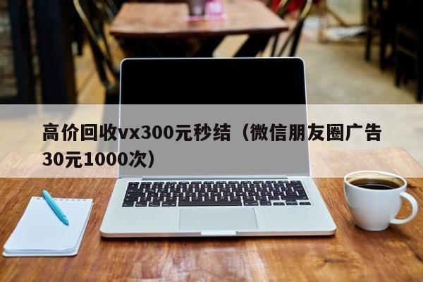 高价回收vx300元秒结（微信朋友圈广告30元1000次）