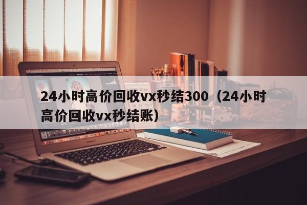 24小时高价回收vx秒结300（24小时高价回收vx秒结账）