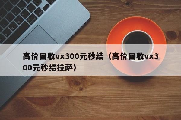 高价回收vx300元秒结（高价回收vx300元秒结拉萨）