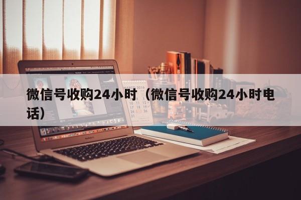 微信号收购24小时（微信号收购24小时电话）