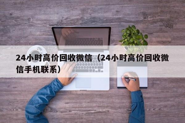 24小时高价回收微信（24小时高价回收微信手机联系）