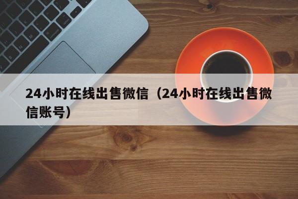 24小时在线出售微信（24小时在线出售微信账号）