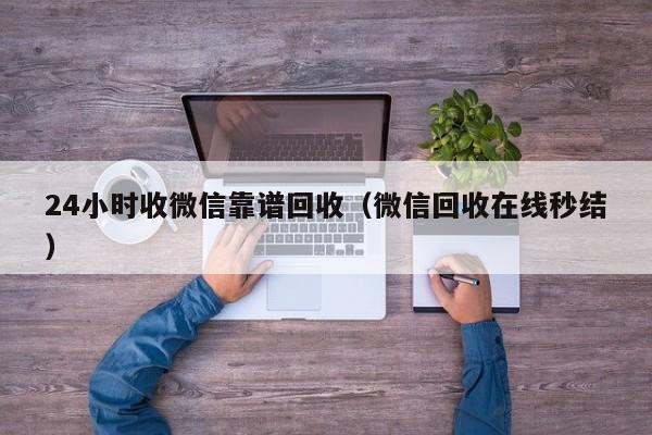 24小时收微信靠谱回收（微信回收在线秒结）