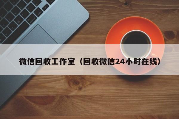 微信回收工作室（回收微信24小时在线）