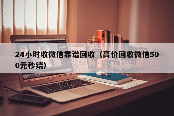 24小时收微信靠谱回收（高价回收微信500元秒结）