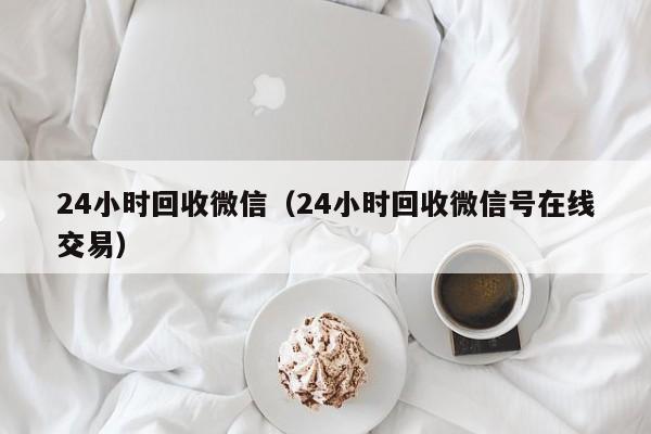24小时回收微信（24小时回收微信号在线交易）
