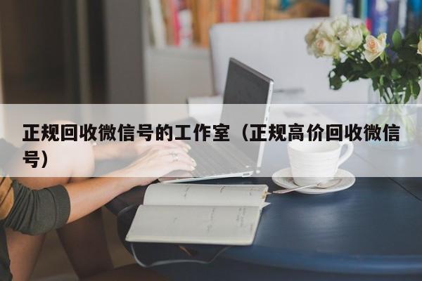 正规回收微信号的工作室（正规高价回收微信号）