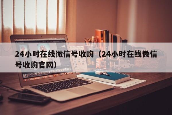 24小时在线微信号收购（24小时在线微信号收购官网）