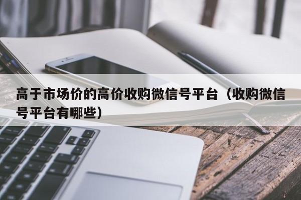 高于市场价的高价收购微信号平台（收购微信号平台有哪些）
