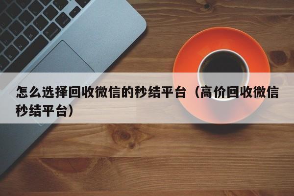 怎么选择回收微信的秒结平台（高价回收微信秒结平台）